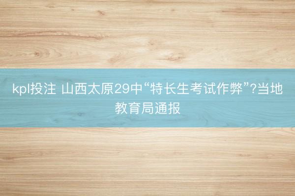 kpl投注 山西太原29中“特长生考试作弊”?当地教育局通报