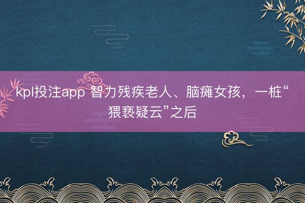 kpl投注app 智力残疾老人、脑瘫女孩,一桩“猥亵疑云”之后