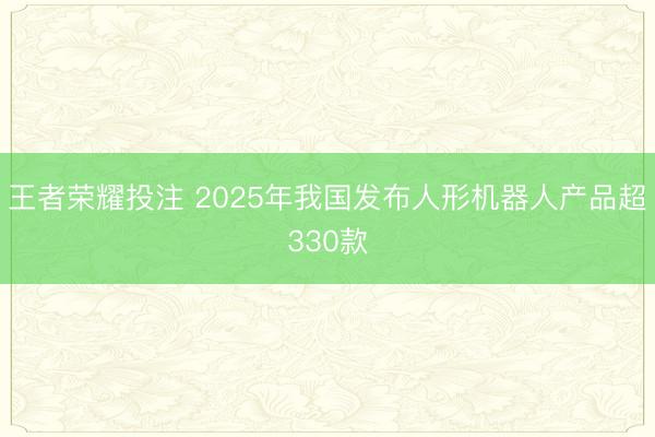 王者荣耀投注 2025年我国发布人形机器人产品超330款