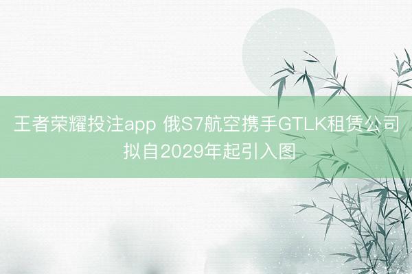 王者荣耀投注app 俄S7航空携手GTLK租赁公司 拟自2029年起引入图