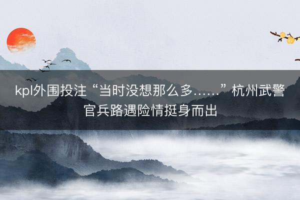 kpl外围投注 “当时没想那么多……” 杭州武警官兵路遇险情挺身而出