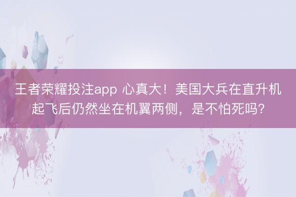 王者荣耀投注app 心真大！美国大兵在直升机起飞后仍然坐在机翼两侧，是不怕死吗？