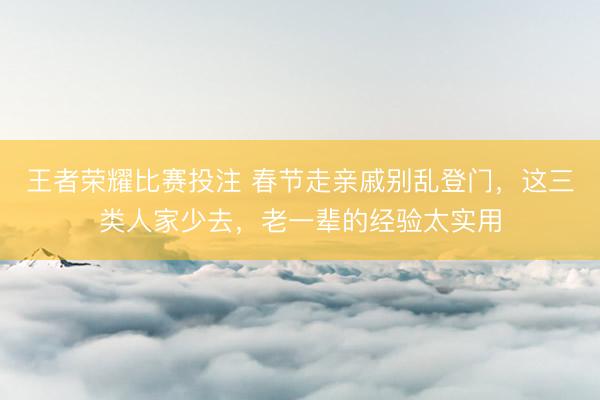 王者荣耀比赛投注 春节走亲戚别乱登门,这三类人家少去,老一辈的经验太实用