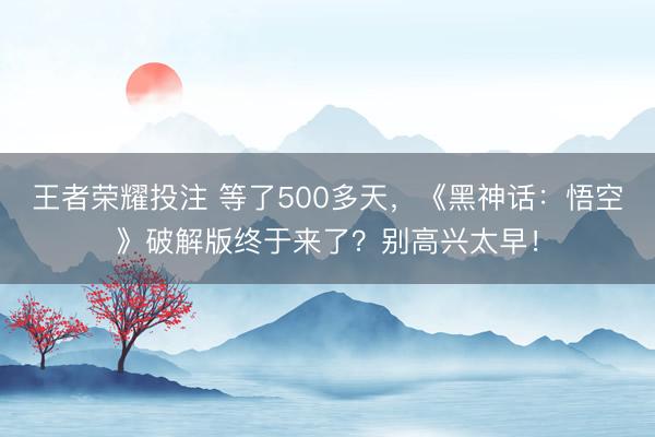 王者荣耀投注 等了500多天，《黑神话：悟空》破解版终于来了？别高兴太早！