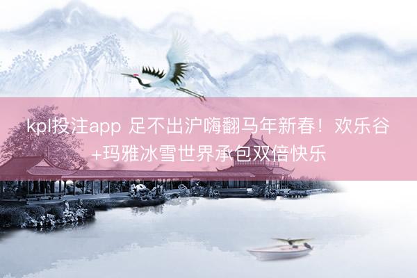 kpl投注app 足不出沪嗨翻马年新春！欢乐谷+玛雅冰雪世界承包双倍快乐