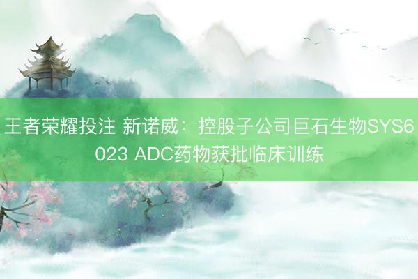 王者荣耀投注 新诺威：控股子公司巨石生物SYS6023 ADC药物获批临床训练