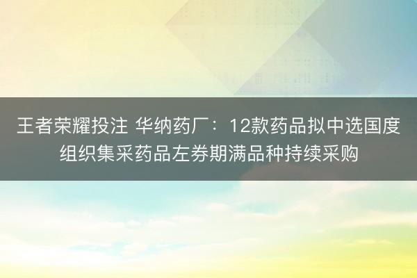 王者荣耀投注 华纳药厂：12款药品拟中选国度组织集采药品左券期满品种持续采购