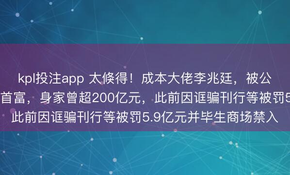kpl投注app 太倏得！成本大佬李兆廷，被公安拘留！他是石家庄前首富，身家曾超200亿元，此前因诓骗刊行等被罚5.9亿元并毕生商场禁入