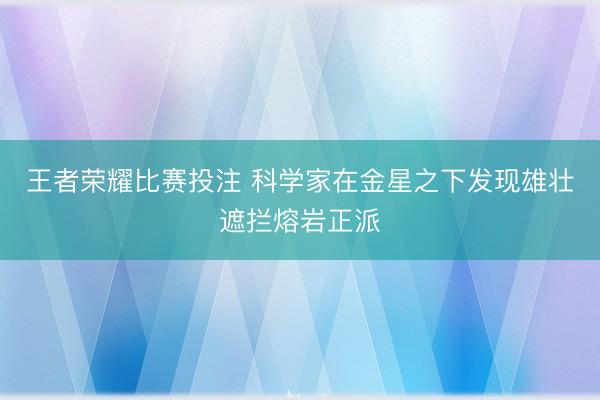 王者荣耀比赛投注 科学家在金星之下发现雄壮遮拦熔岩正派