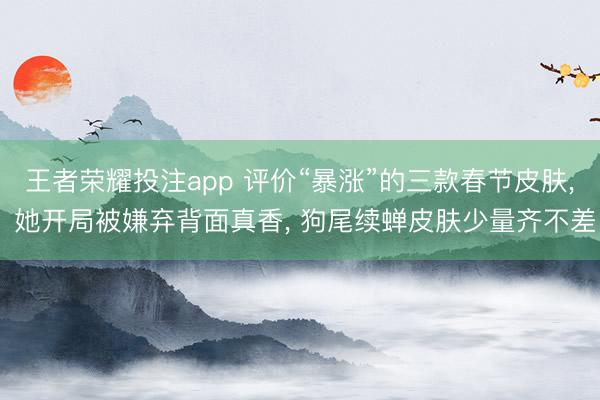 王者荣耀投注app 评价“暴涨”的三款春节皮肤, 她开局被嫌弃背面真香, 狗尾续蝉皮肤少量齐不差