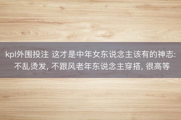 kpl外围投注 这才是中年女东说念主该有的神志: 不乱烫发, 不跟风老年东说念主穿搭, 很高等