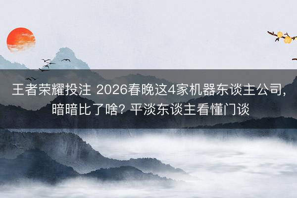 王者荣耀投注 2026春晚这4家机器东谈主公司, 暗暗比了啥? 平淡东谈主看懂门谈