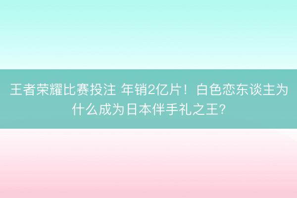 王者荣耀比赛投注 年销2亿片！白色恋东谈主为什么成为日本伴手礼之王?