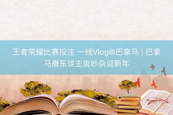 王者荣耀比赛投注 一线Vlog@巴拿马 | 巴拿马唐东谈主街吵杂迎新年
