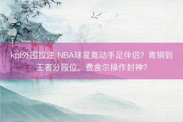kpl外围投注 NBA球星竟动手足伴侣？青铜到王者分段位，费舍尔操作封神？