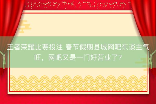 王者荣耀比赛投注 春节假期县城网吧东谈主气旺，网吧又是一门好营业了？