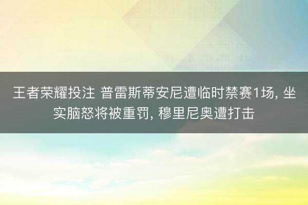 王者荣耀投注 普雷斯蒂安尼遭临时禁赛1场， 坐实脑怒将被重罚， 穆里尼奥遭打击
