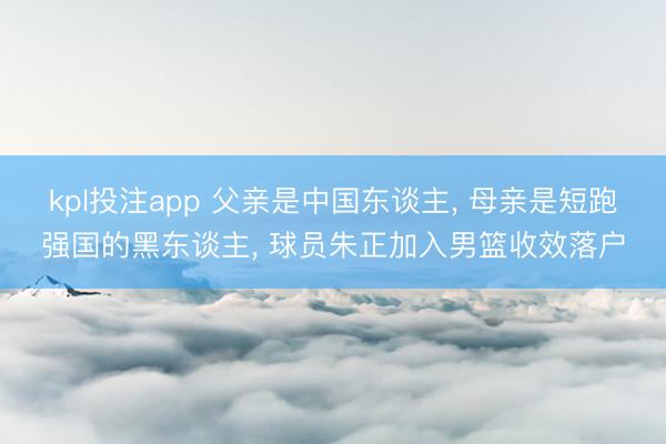kpl投注app 父亲是中国东谈主， 母亲是短跑强国的黑东谈主， 球员朱正加入男篮收效落户
