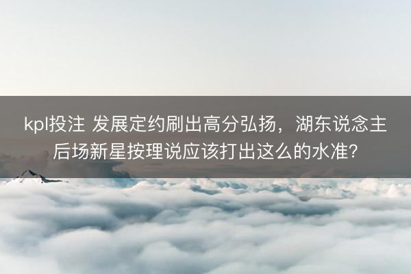 kpl投注 发展定约刷出高分弘扬，湖东说念主后场新星按理说应该打出这么的水准？
