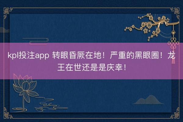 kpl投注app 转眼昏厥在地！严重的黑眼圈！龙王在世还是是庆幸！