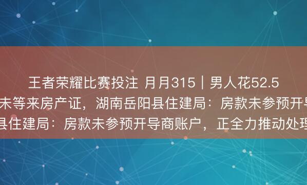 王者荣耀比赛投注 月月315｜男人花52.5万全款购买婚房，5年多未等来房产证，湖南岳阳县住建局：房款未参预开导商账户，正全力推动处理