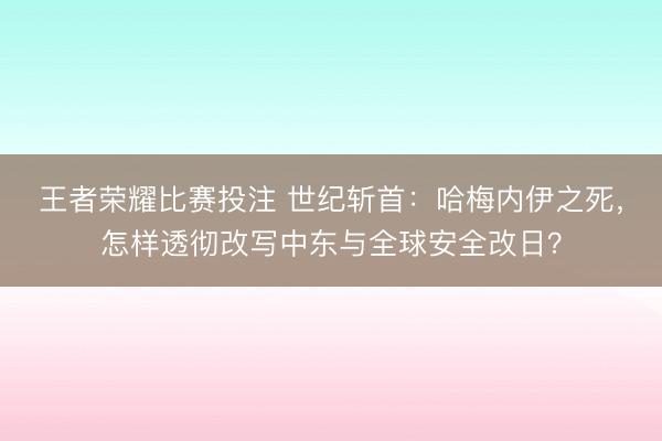 王者荣耀比赛投注 世纪斩首:哈梅内伊之死,怎样透彻改写中东与全球安全改日?