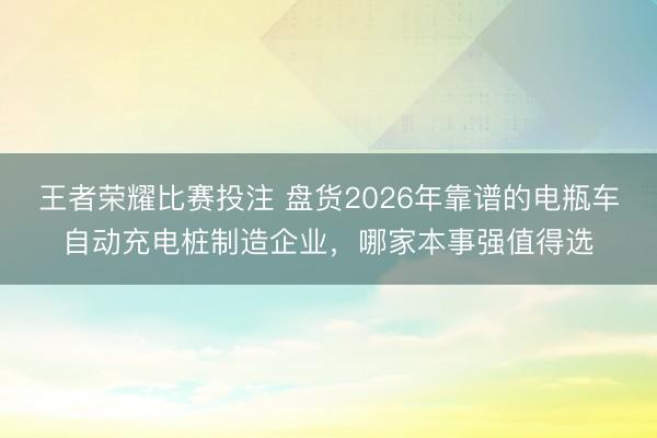 王者荣耀比赛投注 盘货2026年靠谱的电瓶车自动充电桩制造企业,哪家本事强值得选