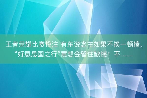 王者荣耀比赛投注 有东说念主如果不挨一顿揍，“好意思国之行”意想会留住缺憾！不……