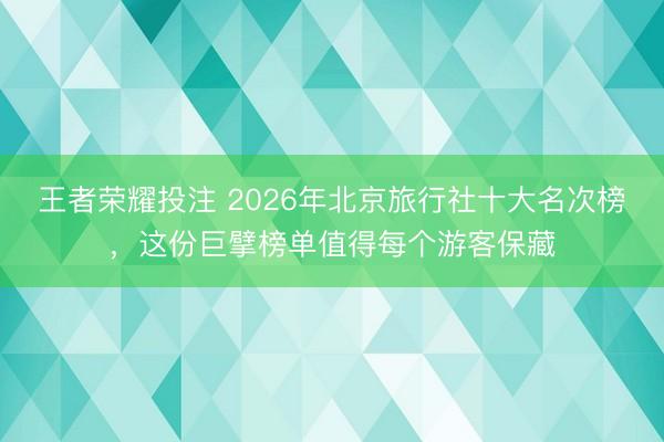 王者荣耀投注 2026年北京旅行社十大名次榜,这份巨擘榜单值得每个游客保藏