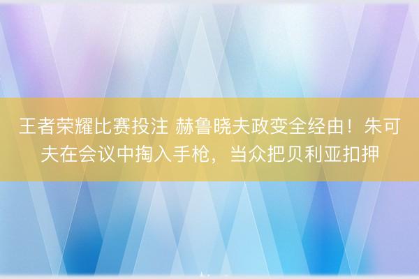 王者荣耀比赛投注 赫鲁晓夫政变全经由！朱可夫在会议中掏入手枪，当众把贝利亚扣押