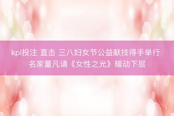 kpl投注 直击 三八妇女节公益献技得手举行 名家董凡诵《女性之光》暖动下层