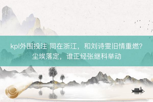 kpl外围投注 同在浙江，和刘诗雯旧情重燃？尘埃落定，谁正经张继科举动