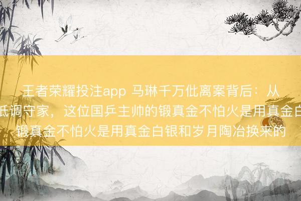 王者荣耀投注app 马琳千万仳离案背后：从六次对簿公堂到二婚低调守家，这位国乒主帅的锻真金不怕火是用真金白银和岁月陶冶换来的
