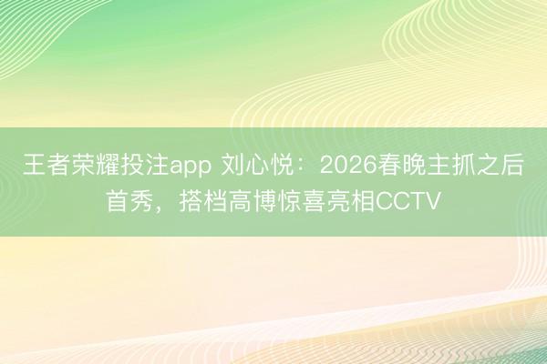 王者荣耀投注app 刘心悦：2026春晚主抓之后首秀，搭档高博惊喜亮相CCTV