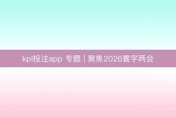 kpl投注app 专题 | 聚焦2026寰宇两会