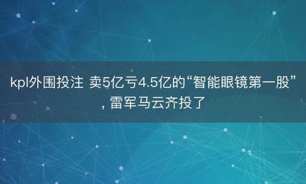 kpl外围投注 卖5亿亏4.5亿的“智能眼镜第一股”, 雷军马云齐投了