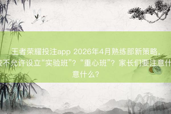 王者荣耀投注app 2026年4月熟练部新策略,学校不允许设立“实验班”?“重心班”?家长们要注意什么?