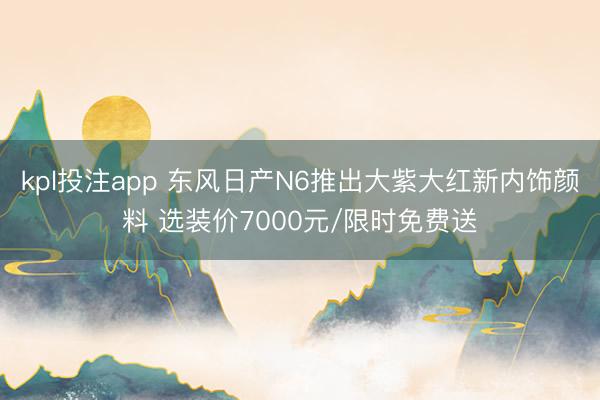 kpl投注app 东风日产N6推出大紫大红新内饰颜料 选装价7000元/限时免费送