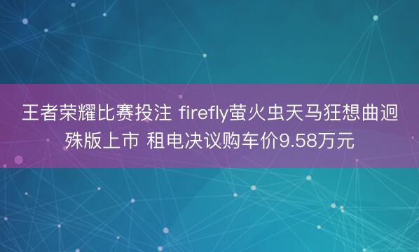 王者荣耀比赛投注 firefly萤火虫天马狂想曲迥殊版上市 租电决议购车价9.58万元