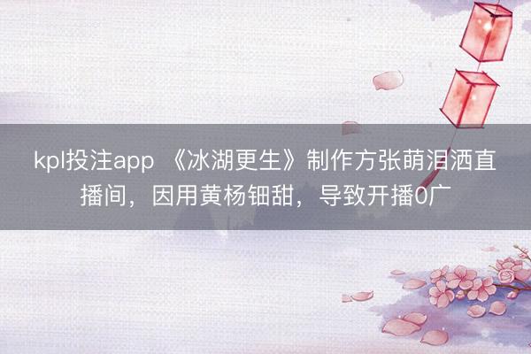 kpl投注app 《冰湖更生》制作方张萌泪洒直播间，因用黄杨钿甜，导致开播0广