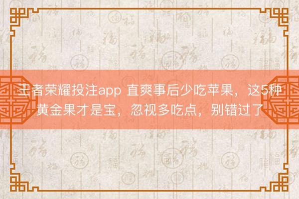 王者荣耀投注app 直爽事后少吃苹果,这5种黄金果才是宝,忽视多吃点,别错过了