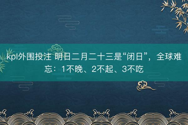 kpl外围投注 明日二月二十三是“闭日”,全球难忘:1不晚、2不起、3不吃
