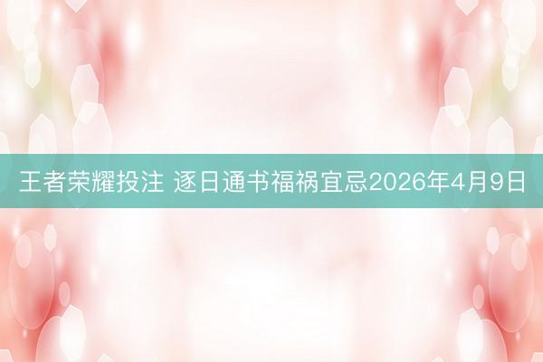 王者荣耀投注 逐日通书福祸宜忌2026年4月9日