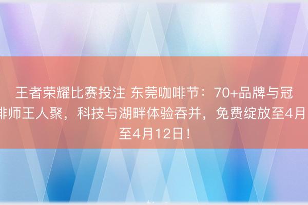 王者荣耀比赛投注 东莞咖啡节：70+品牌与冠军咖啡师王人聚，科技与湖畔体验吞并，免费绽放至4月12日！