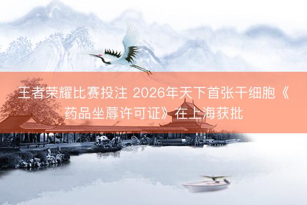 王者荣耀比赛投注 2026年天下首张干细胞《药品坐蓐许可证》在上海获批