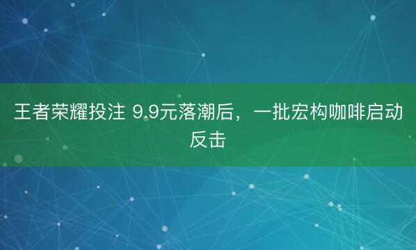 王者荣耀投注 9.9元落潮后，一批宏构咖啡启动反击