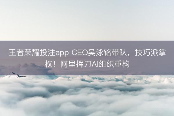 王者荣耀投注app CEO吴泳铭带队,技巧派掌权!阿里挥刀AI组织重构