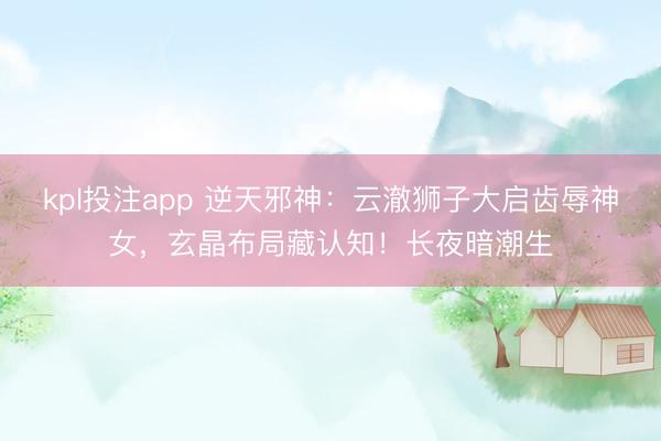kpl投注app 逆天邪神：云澈狮子大启齿辱神女，玄晶布局藏认知！长夜暗潮生