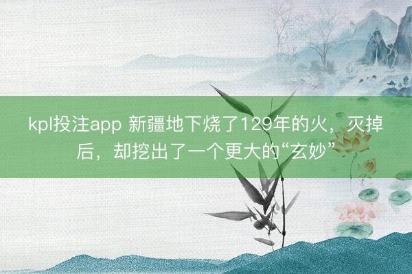 kpl投注app 新疆地下烧了129年的火,灭掉后,却挖出了一个更大的“玄妙”