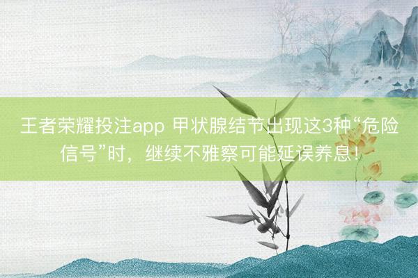 王者荣耀投注app 甲状腺结节出现这3种“危险信号”时,继续不雅察可能延误养息!